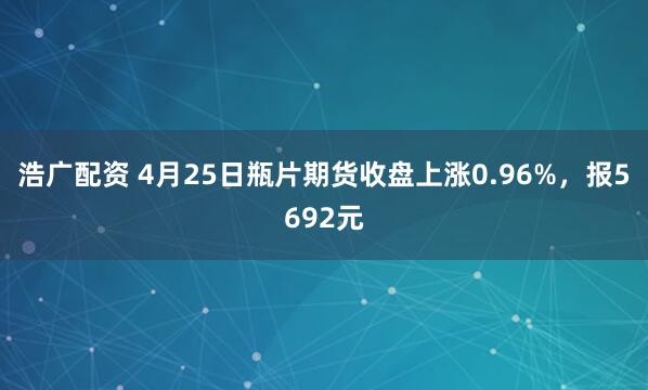 浩广配资 4月25日瓶片期货收盘上涨0.96%，报5692元