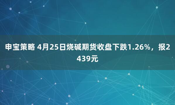 申宝策略 4月25日烧碱期货收盘下跌1.26%，报2439元
