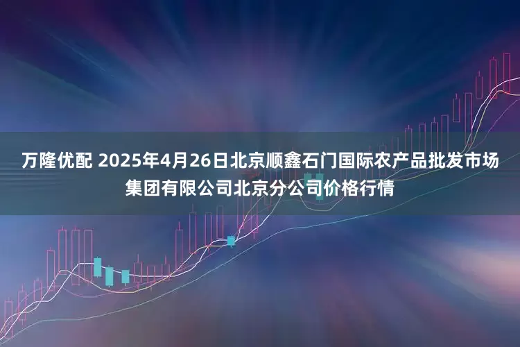 万隆优配 2025年4月26日北京顺鑫石门国际农产品批发市场集团有限公司北京分公司价格行情