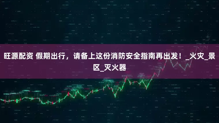 旺源配资 假期出行，请备上这份消防安全指南再出发！_火灾_景区_灭火器