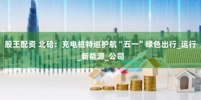 股王配资 北碚：充电桩特巡护航“五一”绿色出行_运行_新能源_公司