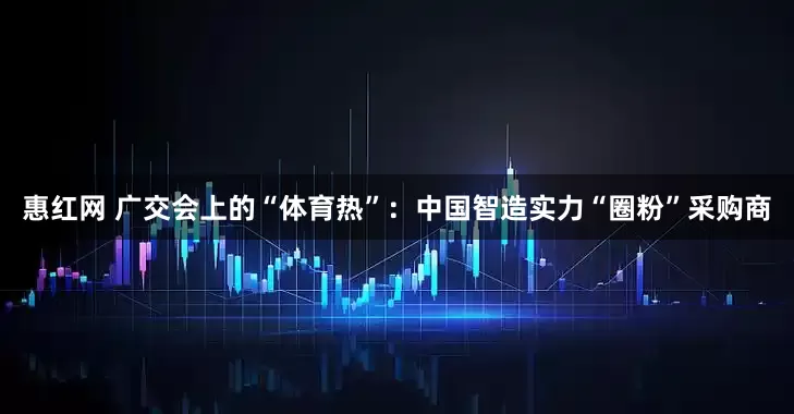 惠红网 广交会上的“体育热”：中国智造实力“圈粉”采购商