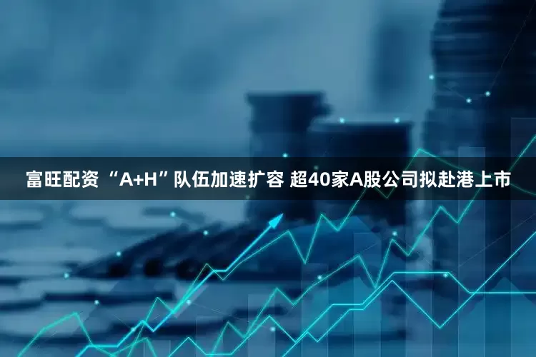 富旺配资 “A+H”队伍加速扩容 超40家A股公司拟赴港上市