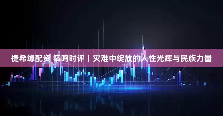 捷希缘配资 筝鸣时评丨灾难中绽放的人性光辉与民族力量