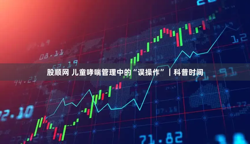 股顺网 儿童哮喘管理中的“误操作”｜科普时间