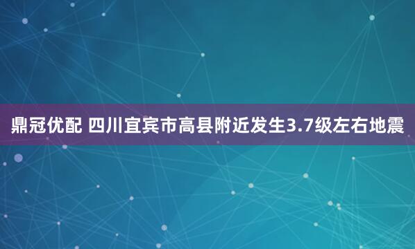 鼎冠优配 四川宜宾市高县附近发生3.7级左右地震