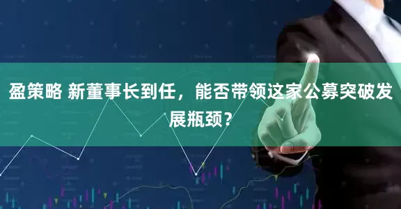 盈策略 新董事长到任，能否带领这家公募突破发展瓶颈？