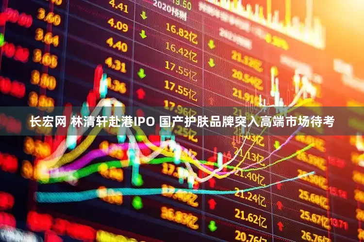 长宏网 林清轩赴港IPO 国产护肤品牌突入高端市场待考