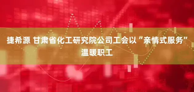 捷希源 甘肃省化工研究院公司工会以“亲情式服务”温暖职工
