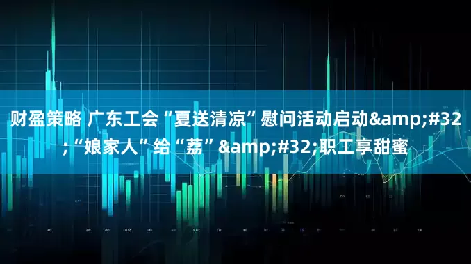 财盈策略 广东工会“夏送清凉”慰问活动启动&#32;“娘家人”给“荔”&#32;职工享甜蜜