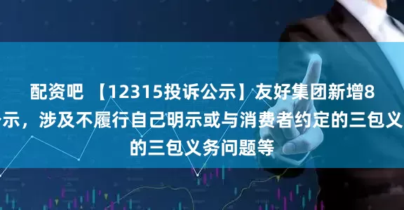配资吧 【12315投诉公示】友好集团新增8件投诉公示，涉及不履行自己明示或与消费者约定的三包义务问题等