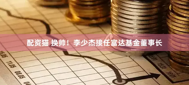 配资猫 换帅！李少杰接任富达基金董事长