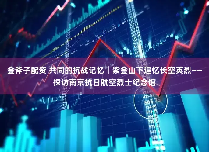 金斧子配资 共同的抗战记忆｜紫金山下追忆长空英烈——探访南京抗日航空烈士纪念馆