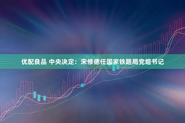优配良品 中央决定：宋修德任国家铁路局党组书记