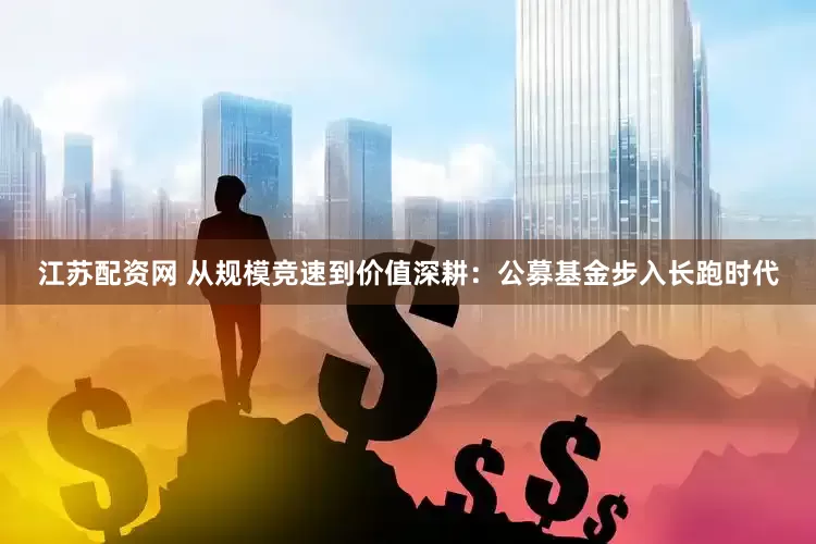 江苏配资网 从规模竞速到价值深耕：公募基金步入长跑时代