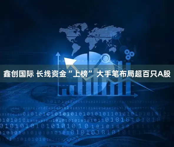 鑫创国际 长线资金“上榜” 大手笔布局超百只A股