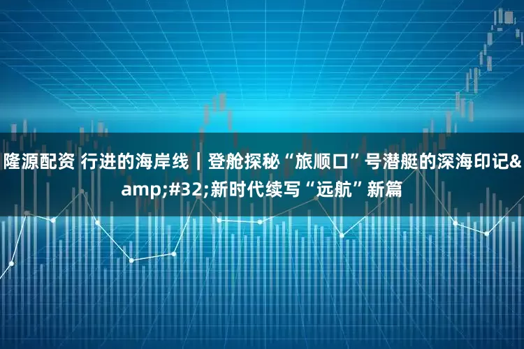 隆源配资 行进的海岸线｜登舱探秘“旅顺口”号潜艇的深海印记&#32;新时代续写“远航”新篇