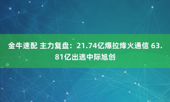 金牛速配 主力复盘：21.74亿爆拉烽火通信 63.81亿出逃中际旭创